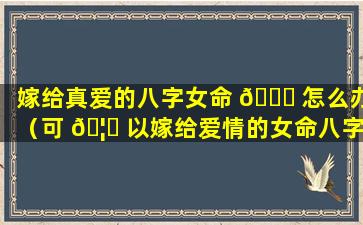 嫁给真爱的八字女命 💐 怎么办（可 🦟 以嫁给爱情的女命八字）